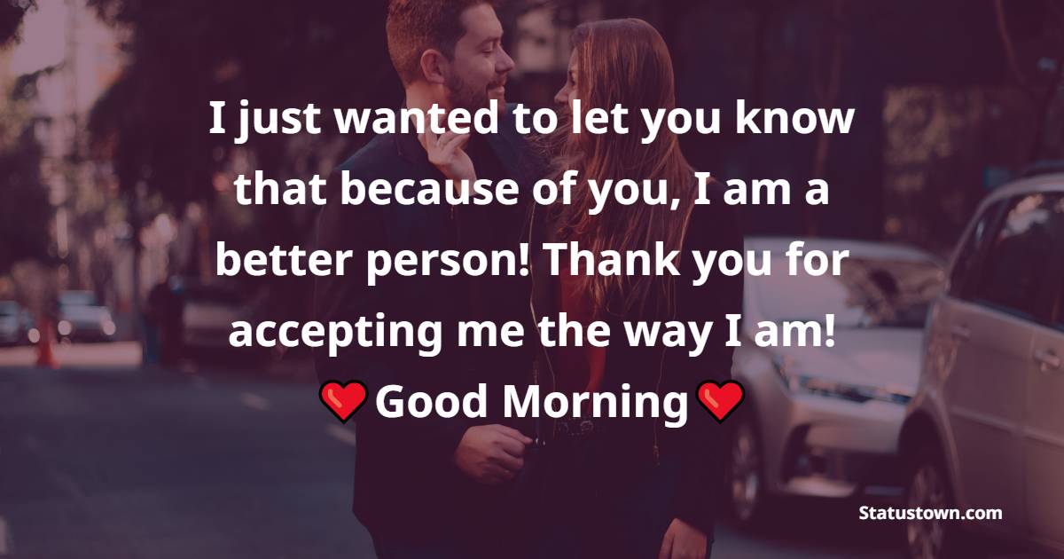 I just wanted to let you know that because of you, I am a better person! Thank you for accepting me the way I am! - Romantic Good Morning Messages 