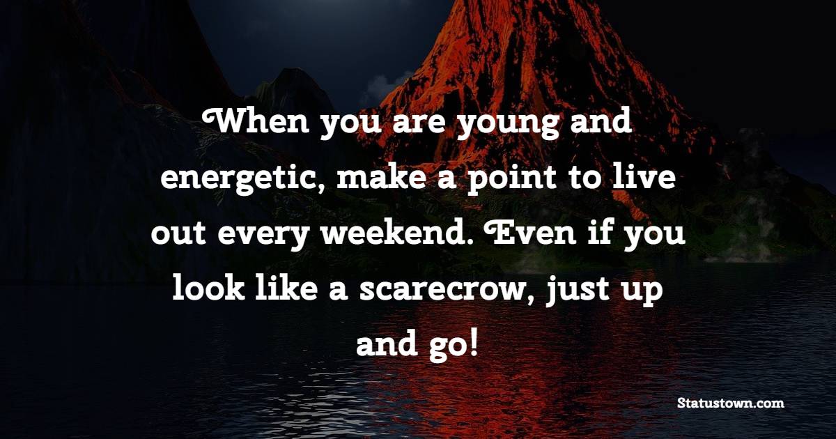 When you are young and energetic, make a point to live out every weekend. Even if you look like a scarecrow, just up and go!
