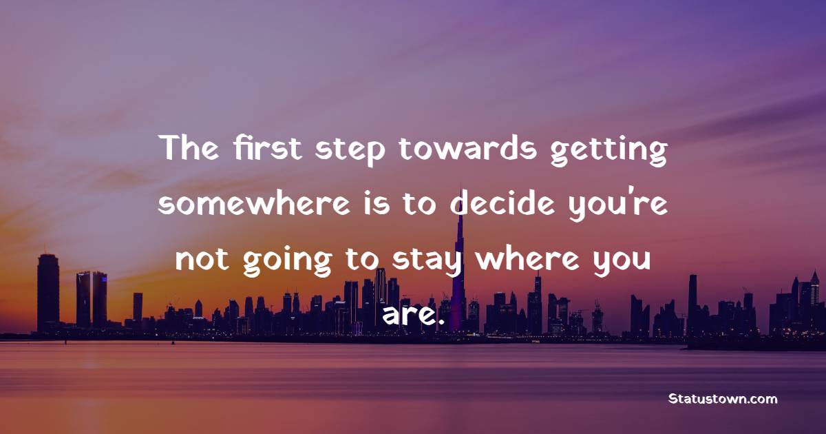 The first step towards getting somewhere is to decide you're not going to stay where you are.