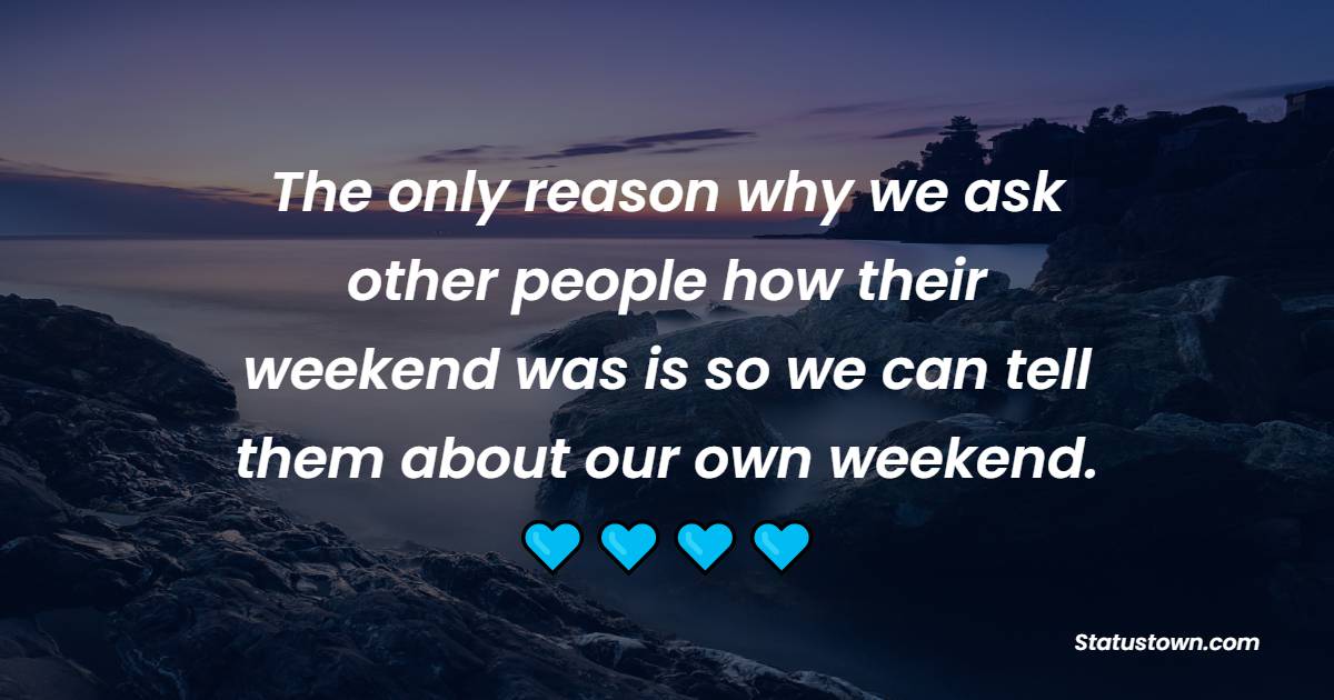 The only reason why we ask other people how their weekend was is so we can tell them about our own weekend.
