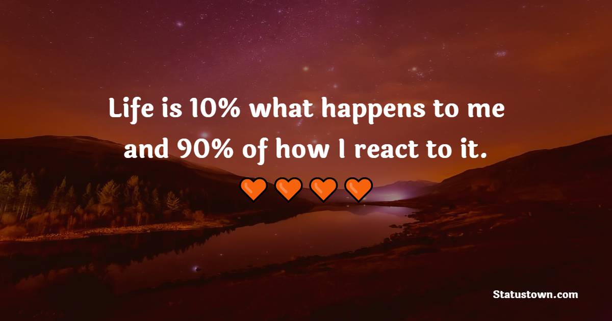 Life is 10% what happens to me and 90% of how I react to it.