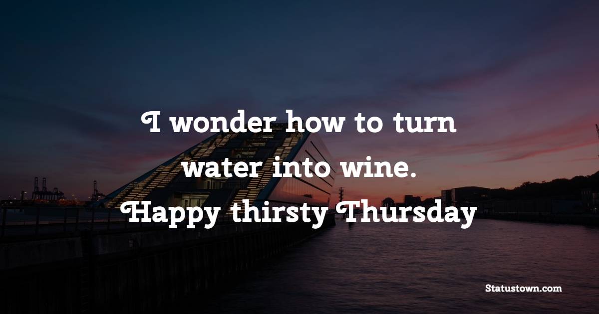 I wonder how to turn water into wine. Happy thirsty Thursday.