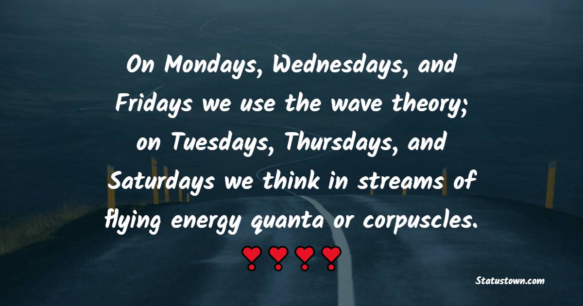 On Mondays, Wednesdays, and Fridays we use the wave theory; on Tuesdays, Thursdays, and Saturdays we think in streams of flying energy quanta or corpuscles.
