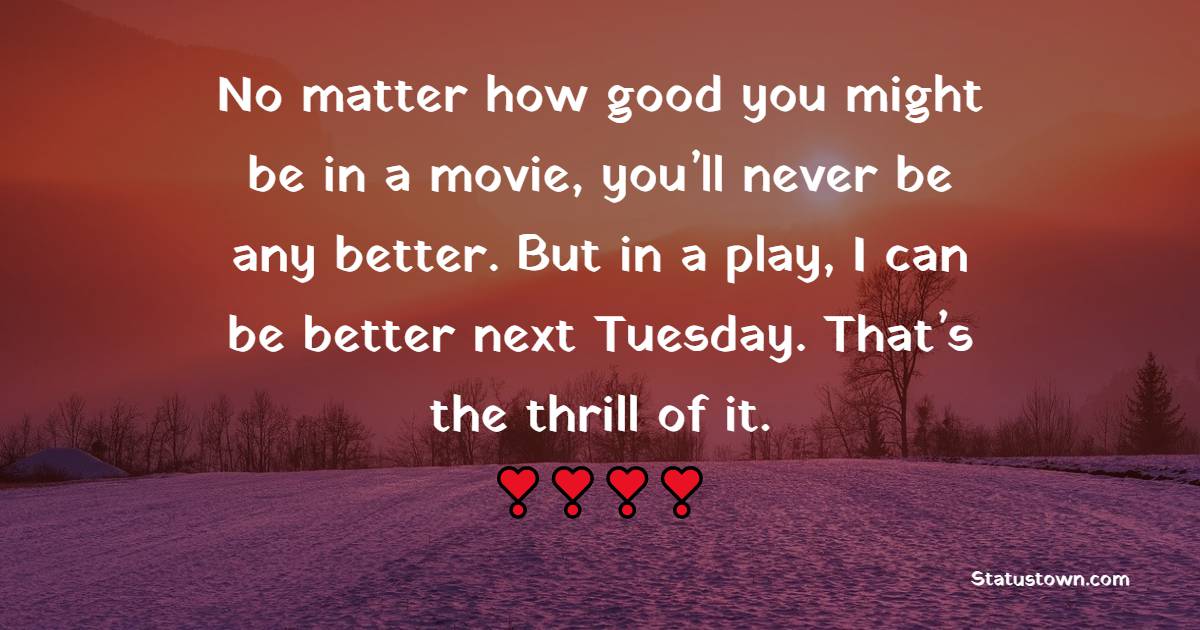 No matter how good you might be in a movie, you’ll never be any better. But in a play, I can be better next Tuesday. That’s the thrill of it. - Tuesday Quotes