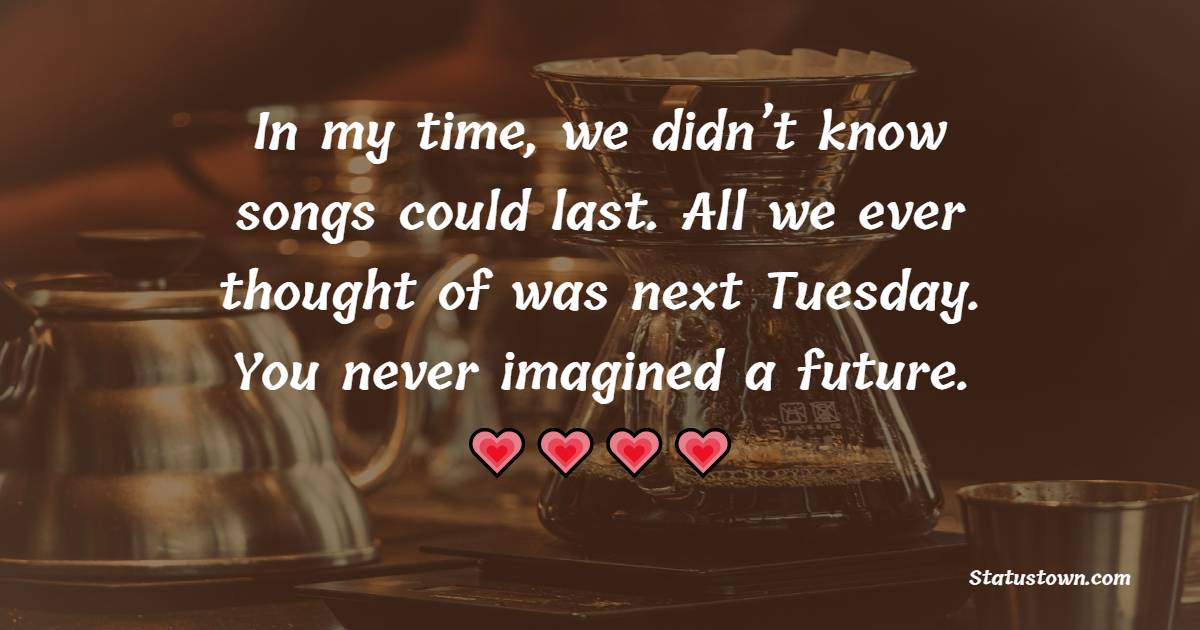 In my time, we didn’t know songs could last. All we ever thought of was next Tuesday. You never imagined a future.