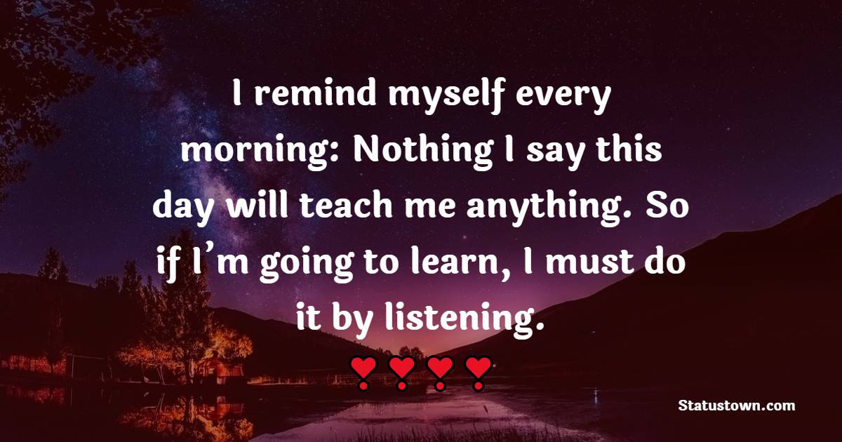 I remind myself every morning: Nothing I say this day will teach me anything. So if I’m going to learn, I must do it by listening.