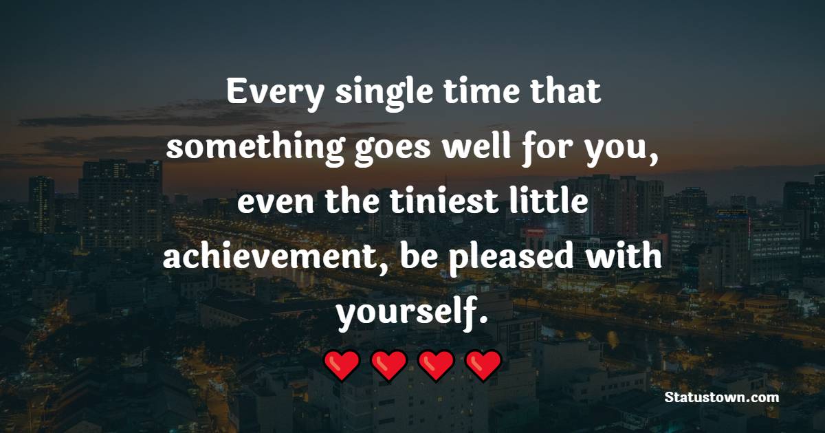 Every single time that something goes well for you, even the tiniest little achievement, be pleased with yourself.