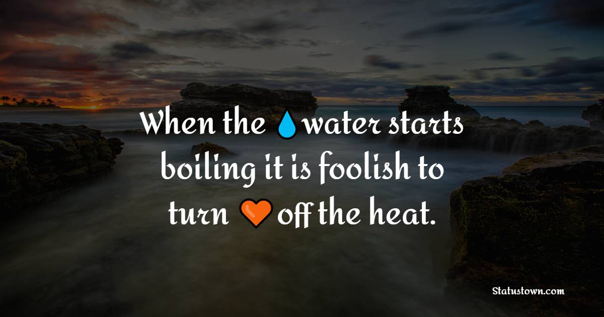 When the water starts boiling it is foolish to turn off the heat.