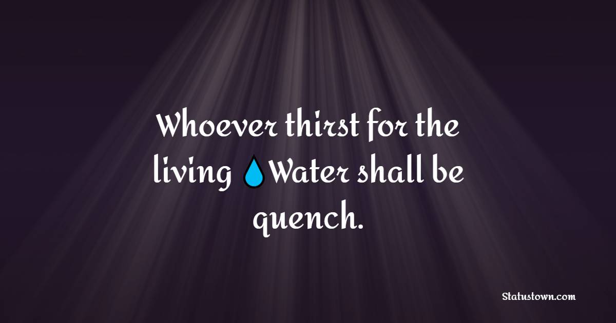 Whoever thirst for the living Water shall be quench.