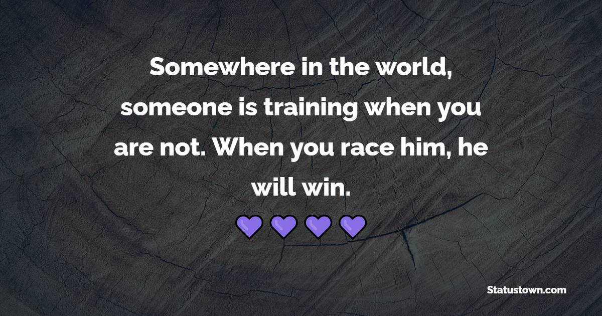 Somewhere in the world, someone is training when you are not. When you race him, he will win.