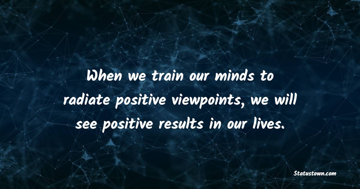 When we train our minds to radiate positive viewpoints, we will see positive results in our lives.