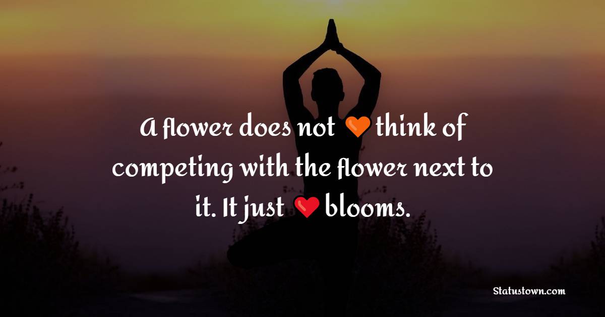 A flower does not think of competing to the flower next to it. It just blooms. - Yoga Quotes