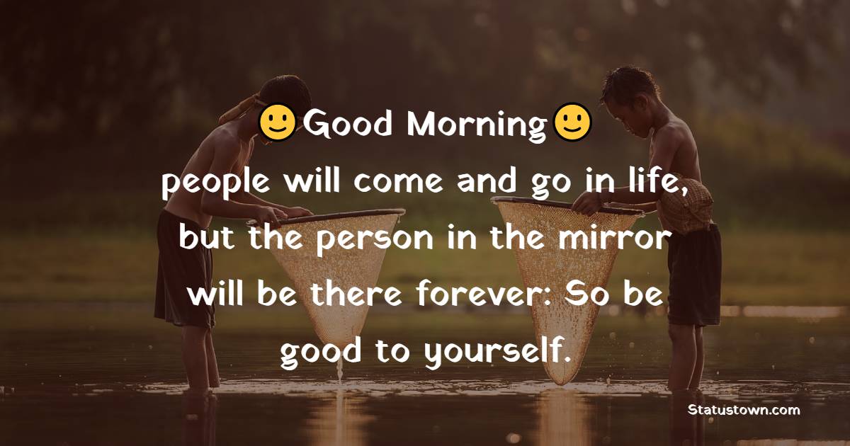 Good morning people will come and go in life, but the person in the mirror will be there forever: So be good to yourself.