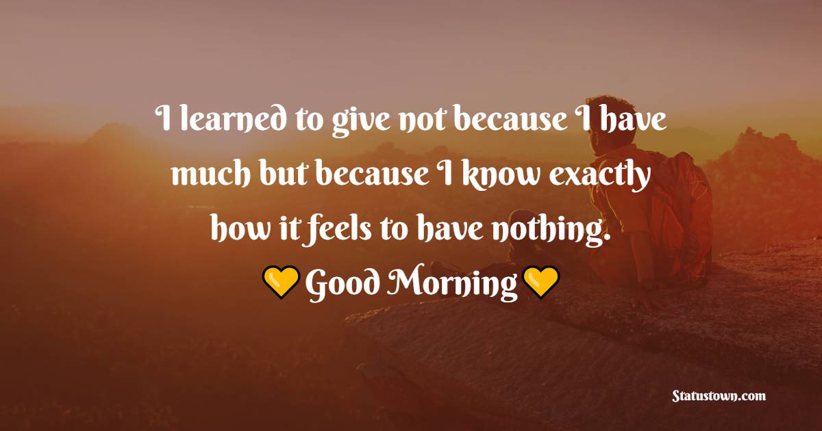 I learned to give not because I have much but because I know exactly how it feels to have nothing. - good morning quotes 