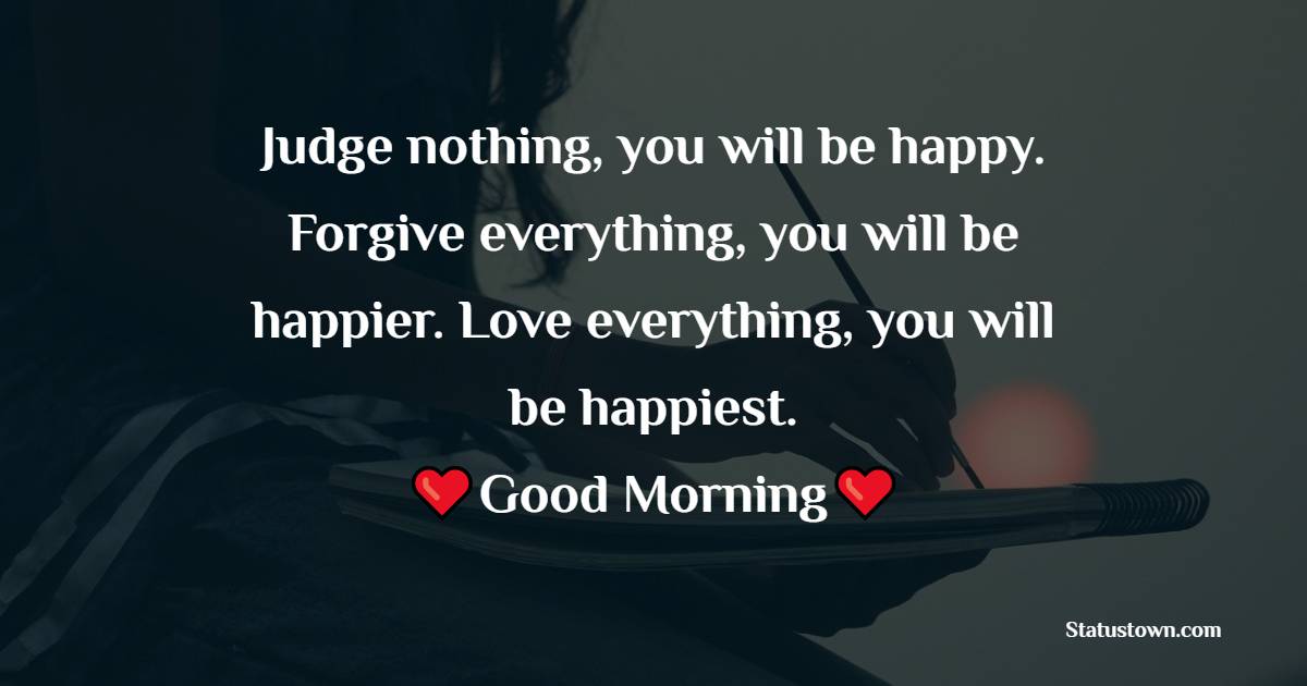 Judge nothing, you will be happy. Forgive everything, you will be happier. Love everything, you will be happiest. Good Morning. - good morning status