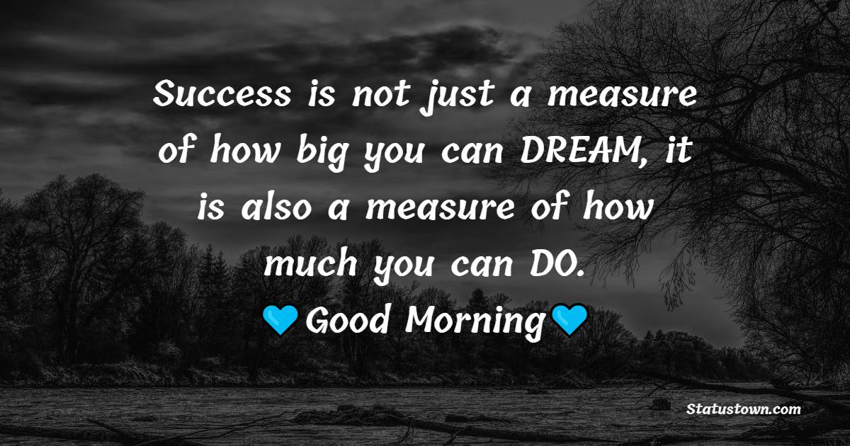 Success is not just a measure of how big you can DREAM, it is also a measure of how much you can DO. Good morning. - good morning status