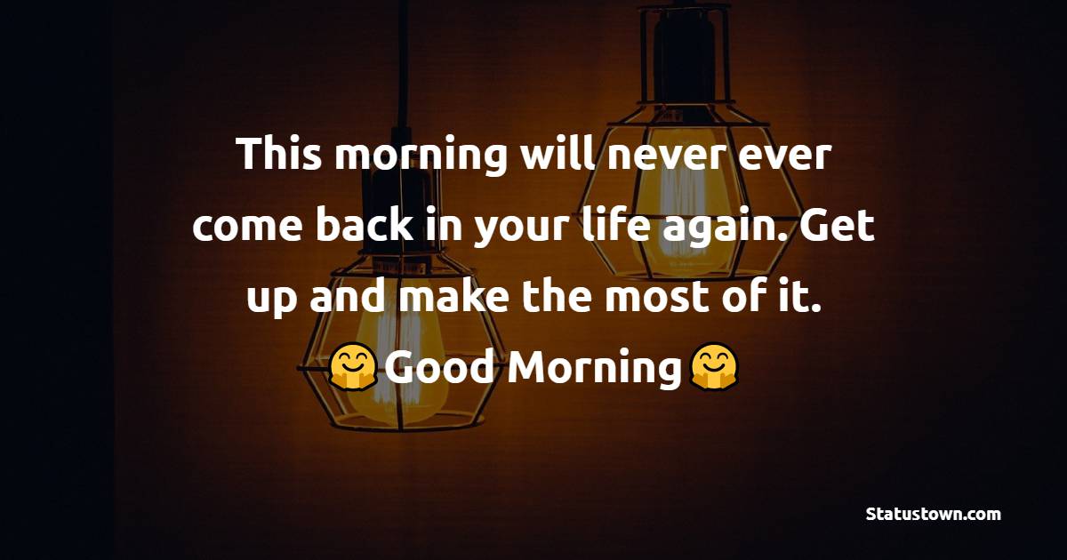 This morning will never ever come back in your life again. Get up and make the most of it. Good morning. - good morning status 