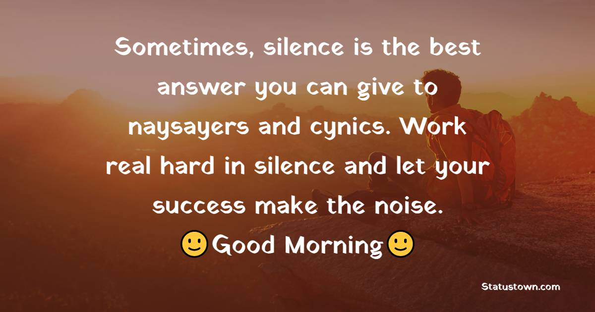 Sometimes, silence is the best answer you can give to naysayers and cynics. Work real hard in silence and let your success make the noise. - good morning status 