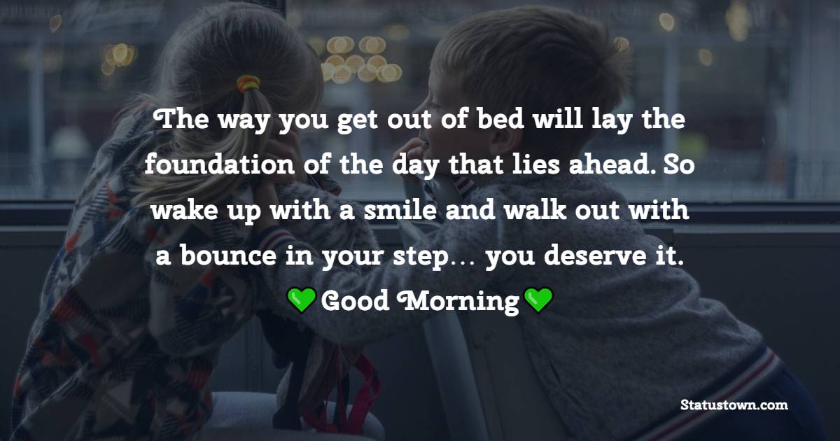 The way you get out of bed will lay the foundation of the day that lies ahead. So wake up with a smile and walk out with a bounce in your step… you deserve it. - good morning status 