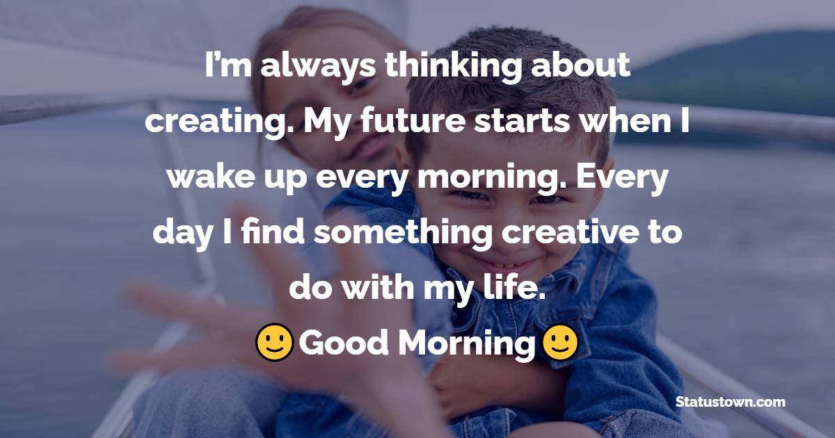 I’m always thinking about creating. My future starts when I wake up every morning. Every day I find something creative to do with my life.