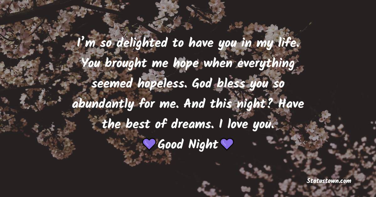 I’m so delighted to have you in my life. You brought me hope when everything seemed hopeless. God bless you so abundantly for me. And this night? Have the best of dreams. I love you. - good night Messages For boyfriend