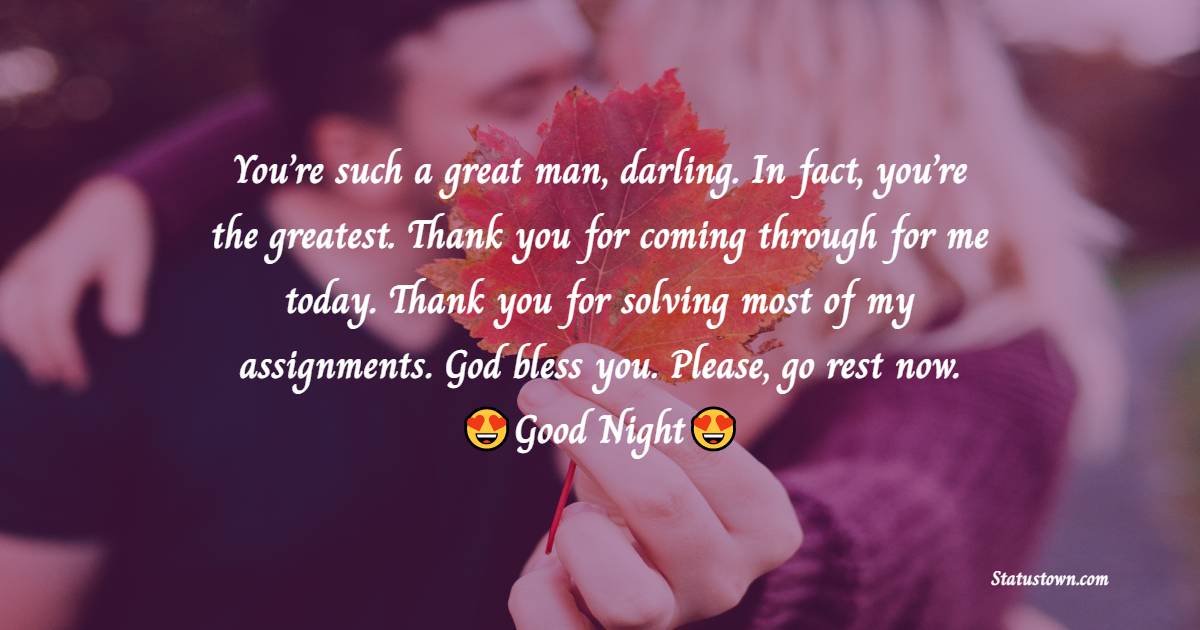 You’re such a great man, darling. In fact, you’re the greatest. Thank you for coming through for me today. Thank you for solving most of my assignments. God bless you. Please, go rest now. Good night. - good night Messages For boyfriend