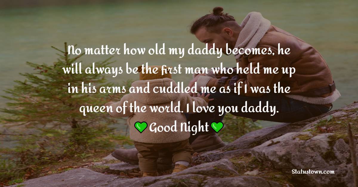 No matter how old my daddy becomes, he will always be the first man who held me up in his arms and cuddled me as if I was the queen of the world. I love you daddy.