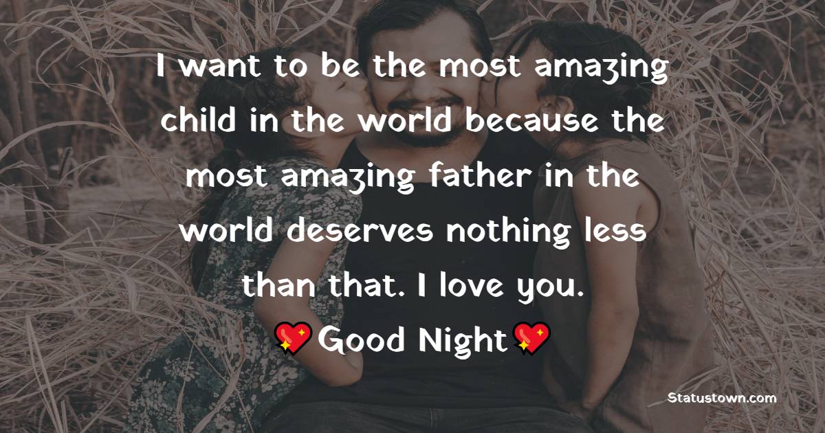 I want to be the most amazing child in the world because the most amazing father in the world deserves nothing less than that. I love you.