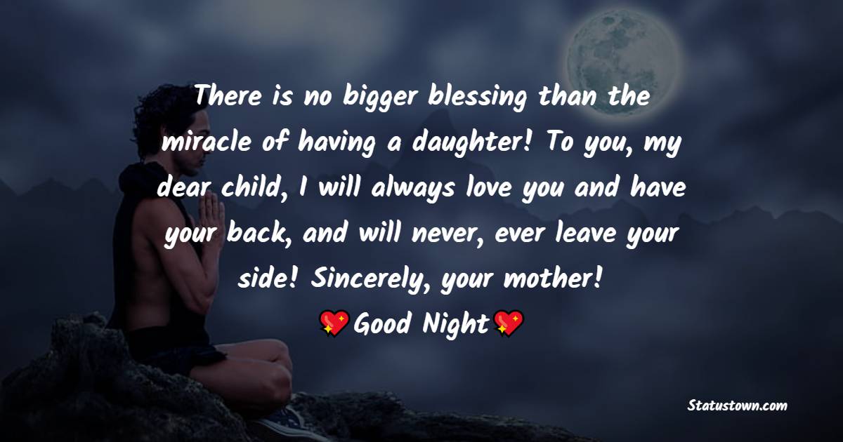 There is no bigger blessing than the miracle of having a daughter! To you, my dear child, I will always love you and have your back, and will never, ever leave your side! Sincerely, your mother! - good night Messages For daughter 