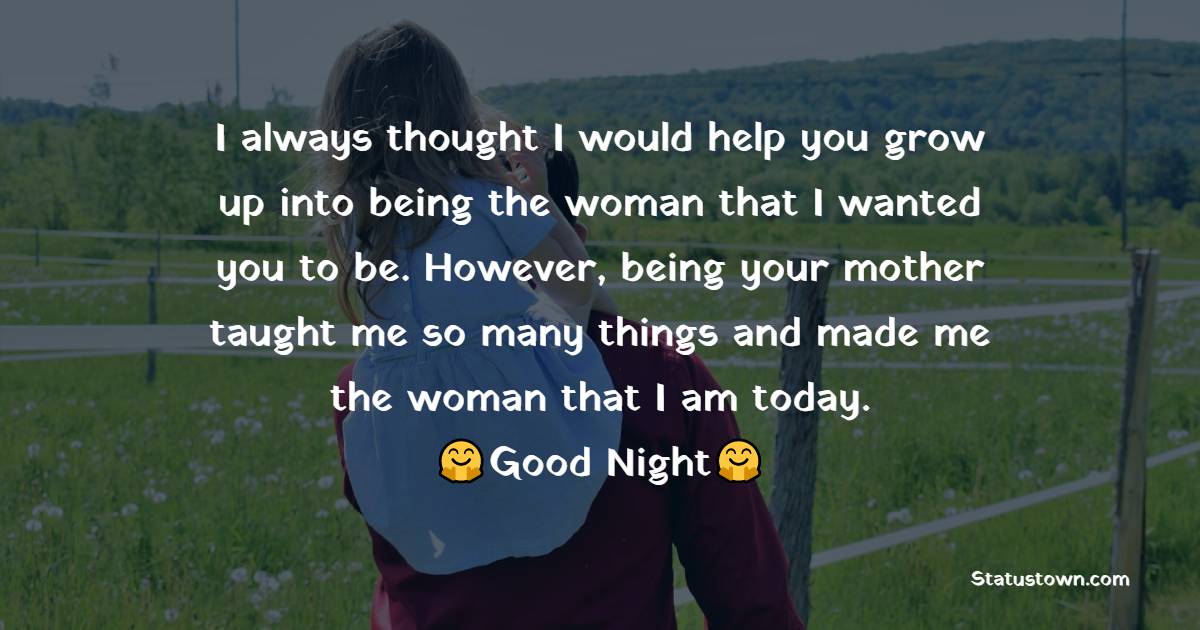 I always thought I would help you grow up into being the woman that I wanted you to be. However, being your mother taught me so many things and made me the woman that I am today. I love you. - good night Messages For daughter 