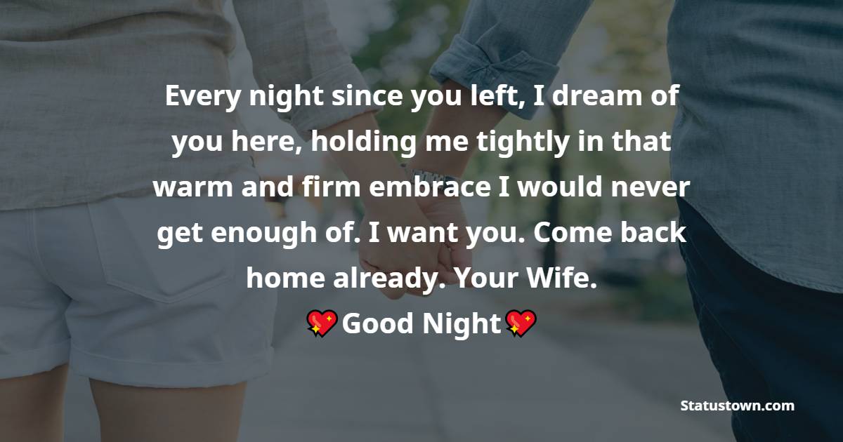 Every night since you left, I dream of you here, holding me tightly in that warm and firm embrace I would never get enough of. I want you. Come back home already. Your Wife. - good night Messages For husband