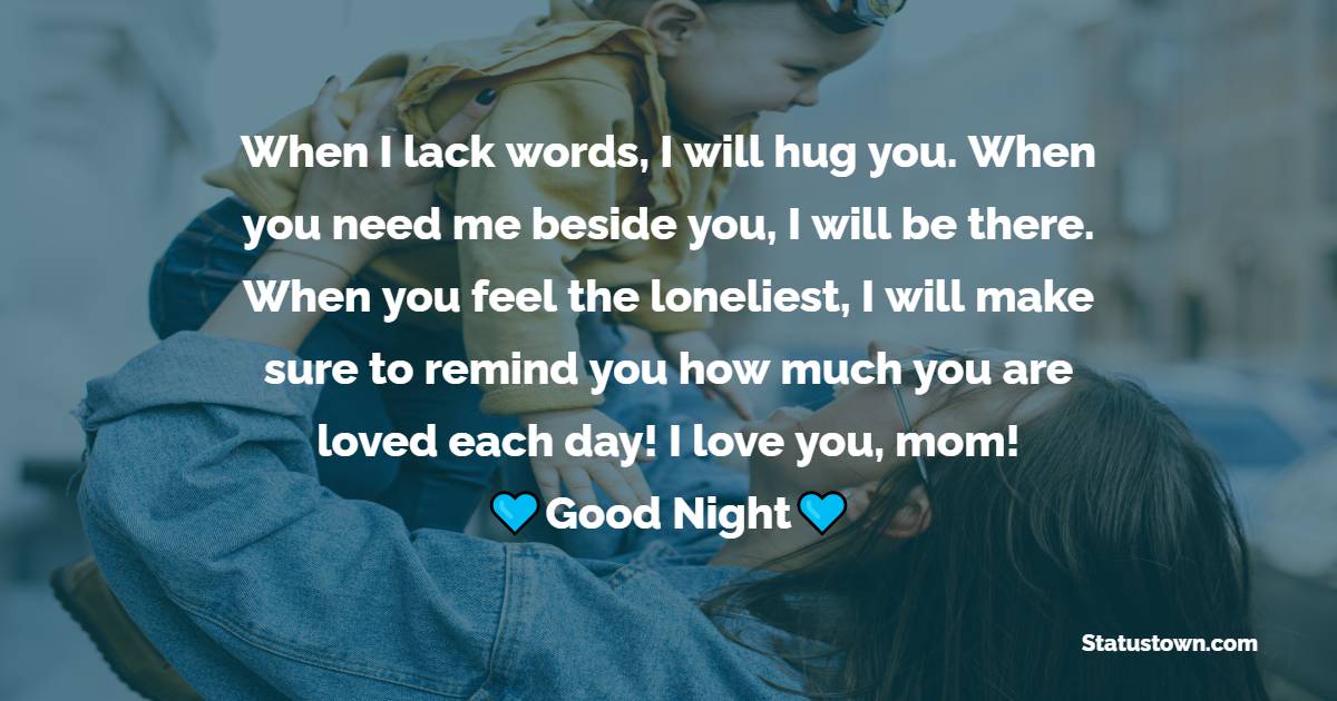 When I lack words, I will hug you. When you need me beside you, I will be there. When you feel the loneliest, I will make sure to remind you how much you are loved each day! I love you, mom! - good night Messages For mom