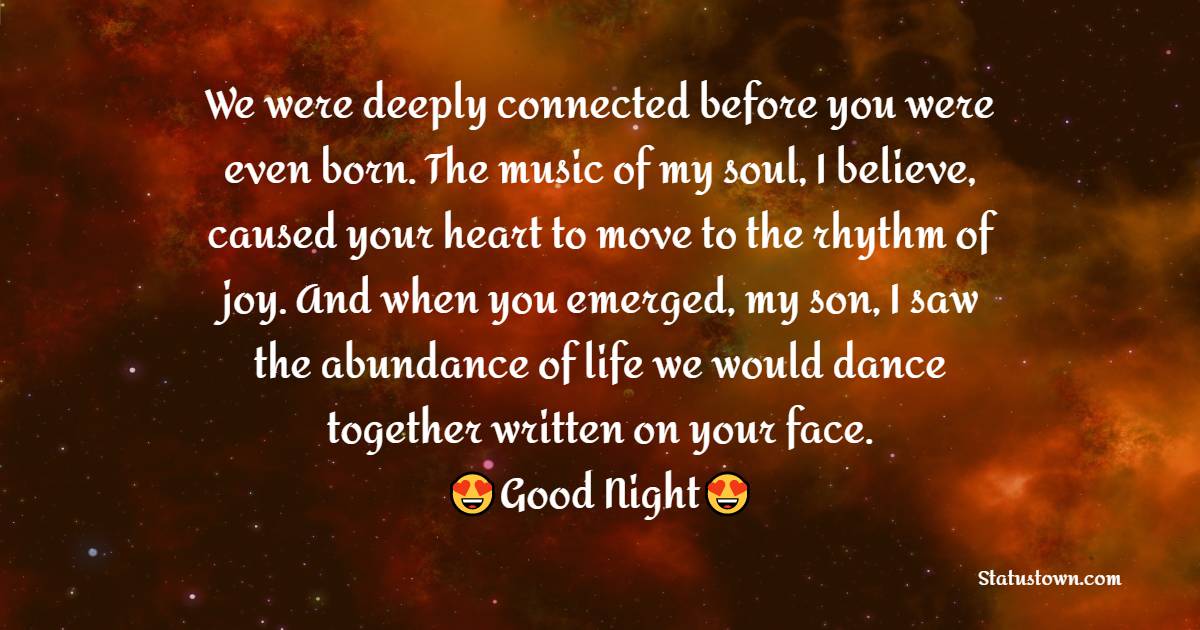 We were deeply connected before you were even born. The music of my soul, I believe, caused your heart to move to the rhythm of joy. And when you emerged, my son, I saw the abundance of life we would dance together written on your face. - good night Messages For son