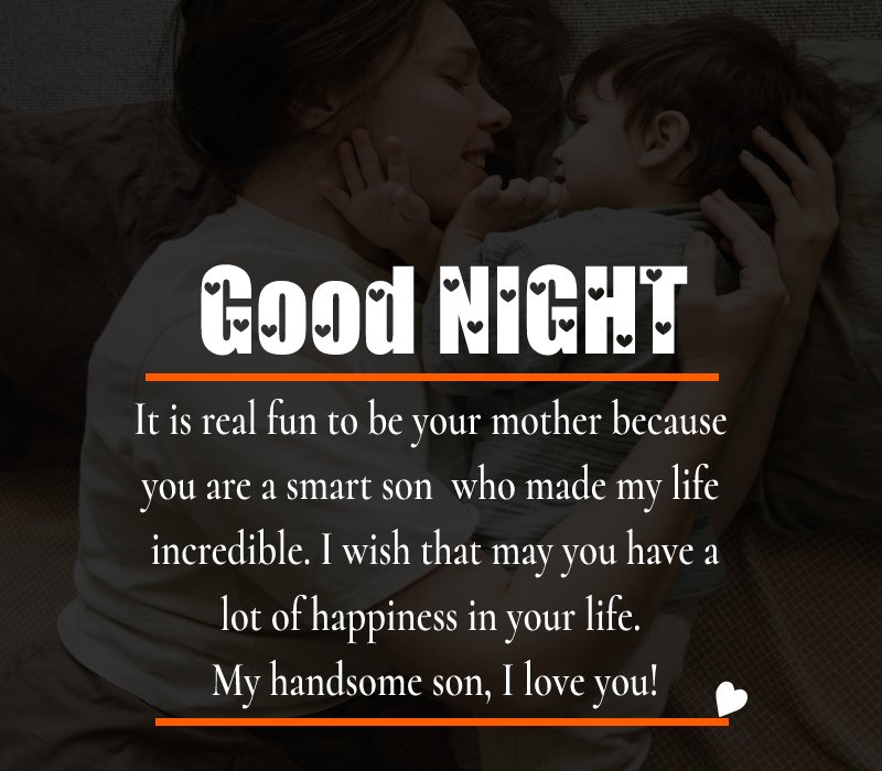 It is real fun to be your mother because you are a smart son who made my life incredible. I wish that may you have a lot of happiness in your life. My handsome son, I love you! - good night Messages For son 