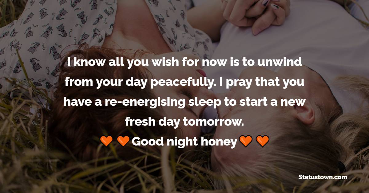 I know all you wish for now is to unwind from your day peacefully. I pray that you have a re-energising sleep to start a new fresh day tomorrow. Good night honey. - Romantic good night messages
