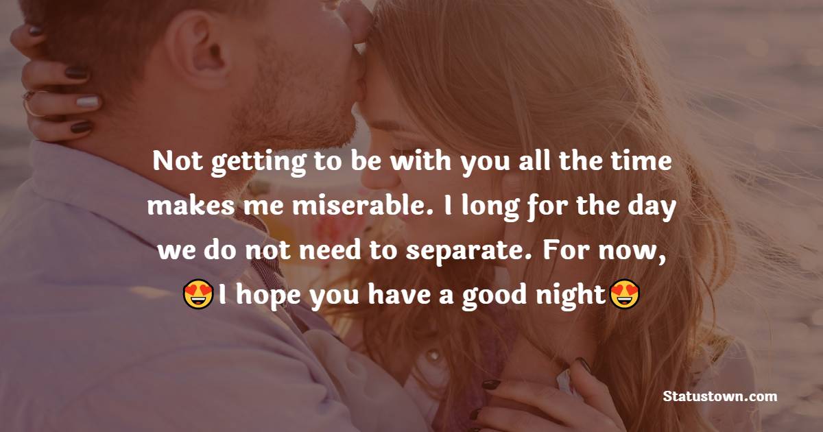 Not getting to be with you all the time makes me miserable. I long for the day we do not need to separate. For now, I hope you have a good night. - Romantic good night messages
