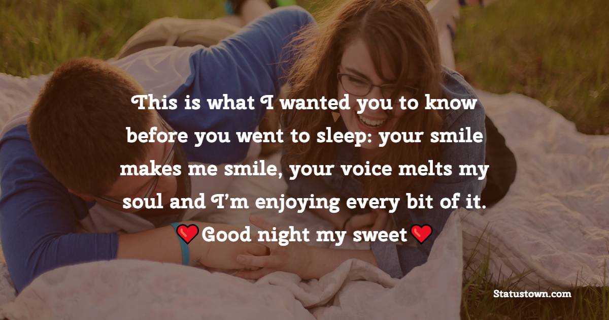 This is what I wanted you to know before you went to sleep: your smile makes me smile, your voice melts my soul and I’m enjoying every bit of it. Good night my sweet. - Romantic good night messages
