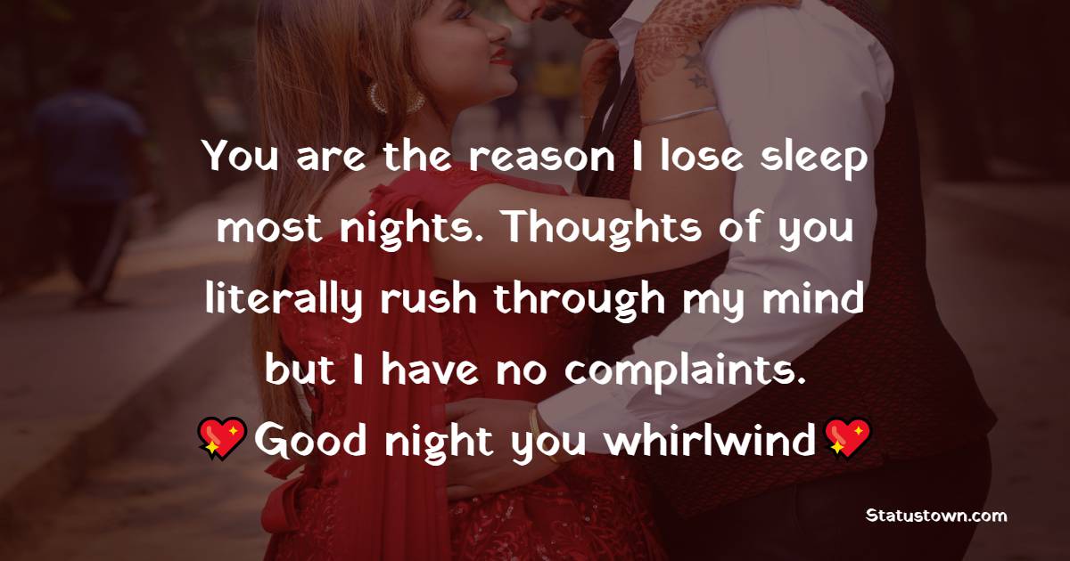 You are the reason I lose sleep most nights. Thoughts of you literally rush through my mind but I have no complaints. Good night you whirlwind. - Romantic good night messages
