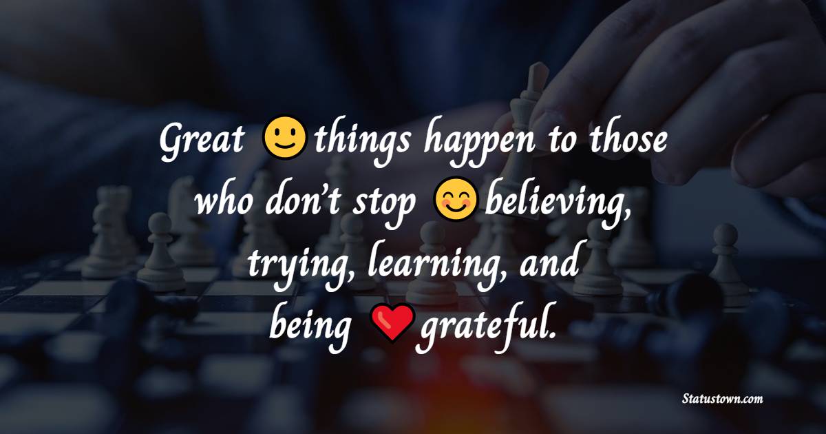 Great things happen to those who don’t stop believing, trying, learning, and being grateful. - Positive Quotes