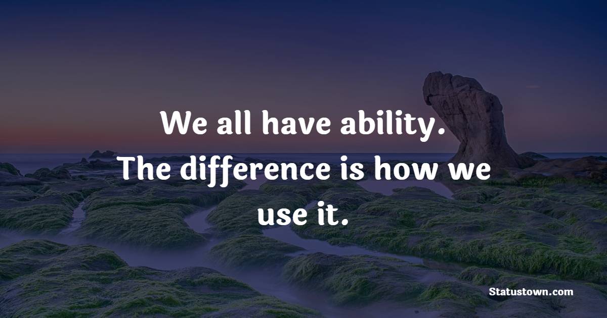 We all have ability. The difference is how we use it.