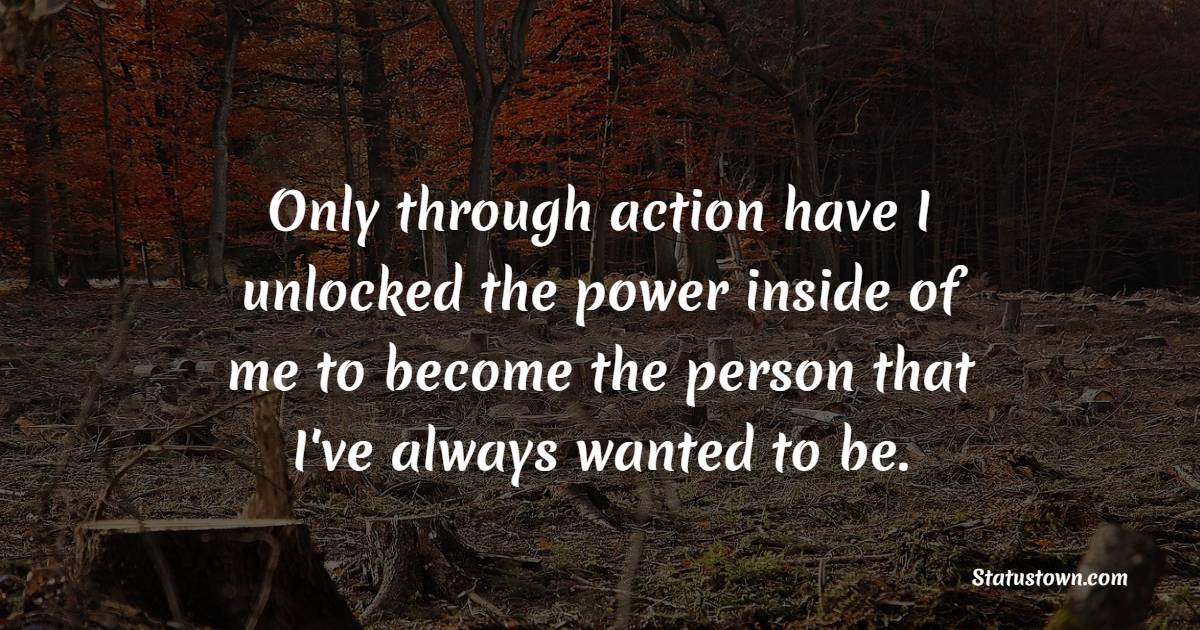Only through action have I unlocked the power inside of me to become the person that I've always wanted to be.