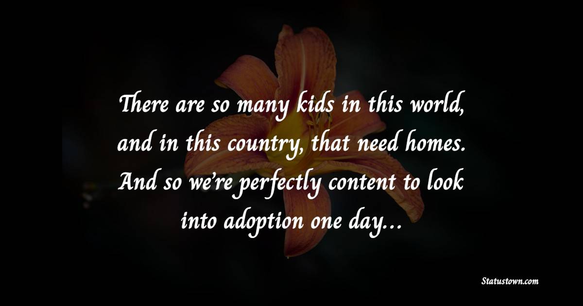 There are so many kids in this world, and in this country, that need homes. And so we’re perfectly content to look into adoption one day… - Adoption Quotes