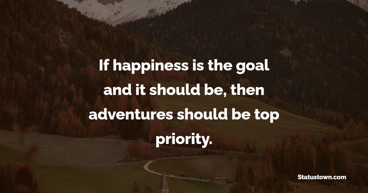 If happiness is the goal – and it should be, then adventures should be top priority.
