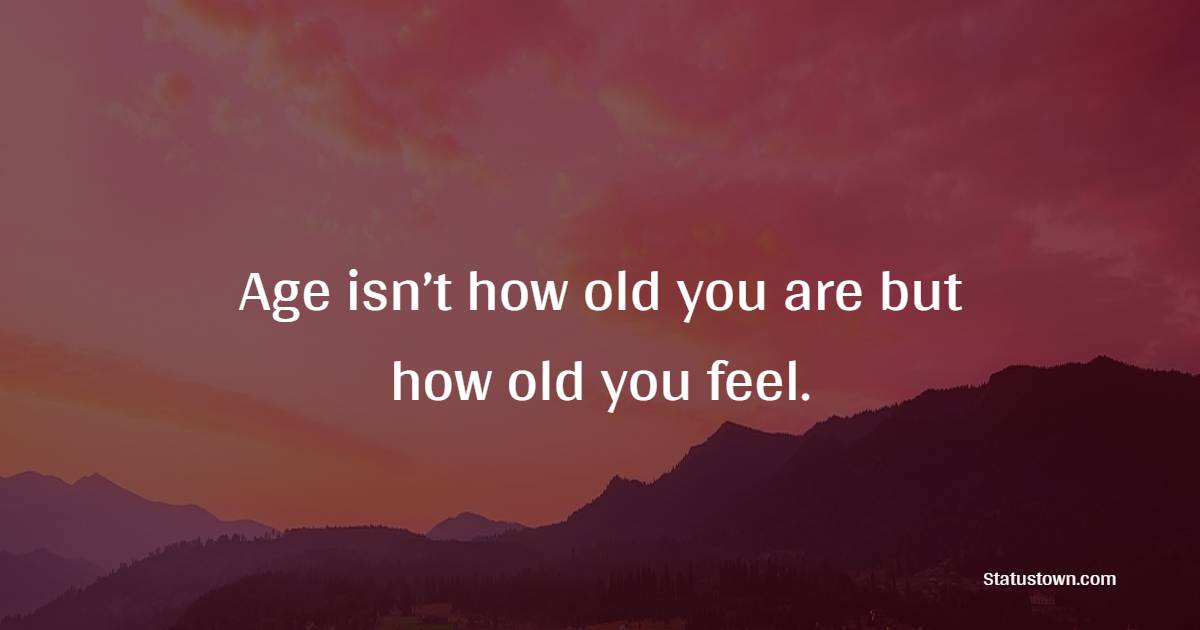 Age isn’t how old you are but how old you feel.