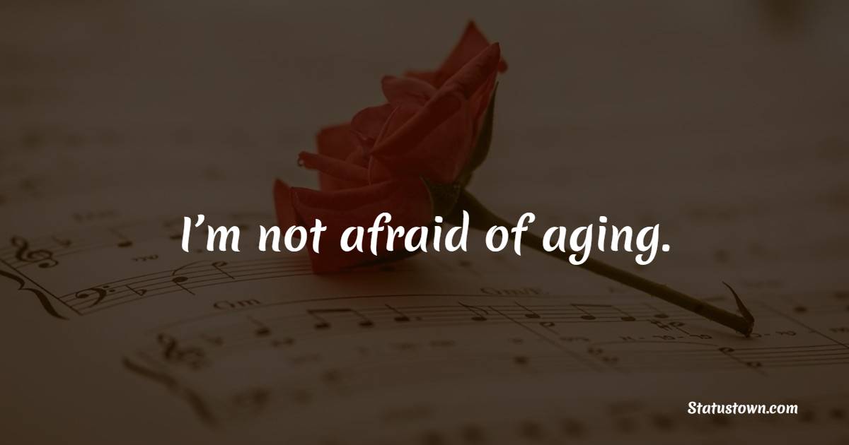 I’m not afraid of aging.