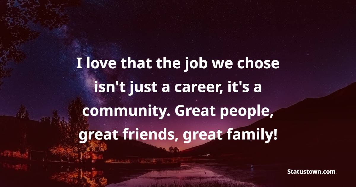 I love that the job we chose isn't just a career, it's a community. Great people, great friends, great family!
