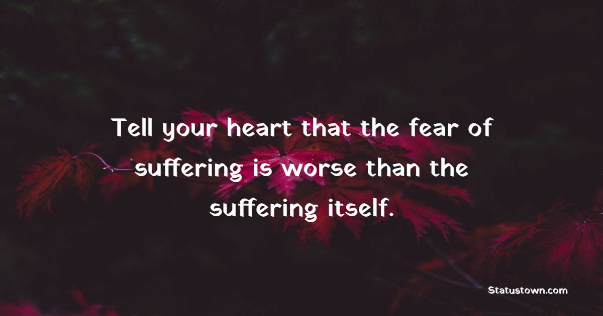 Tell your heart that the fear of suffering is worse than the suffering itself.