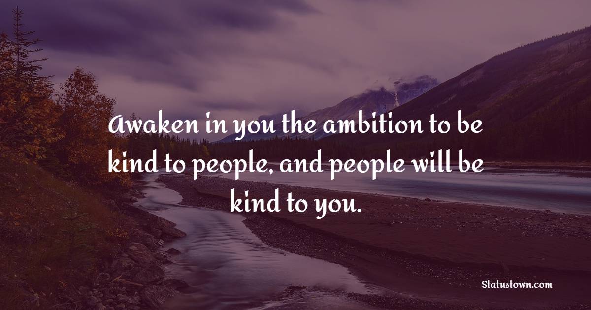 Awaken in you the ambition to be kind to people, and people will be kind to you.