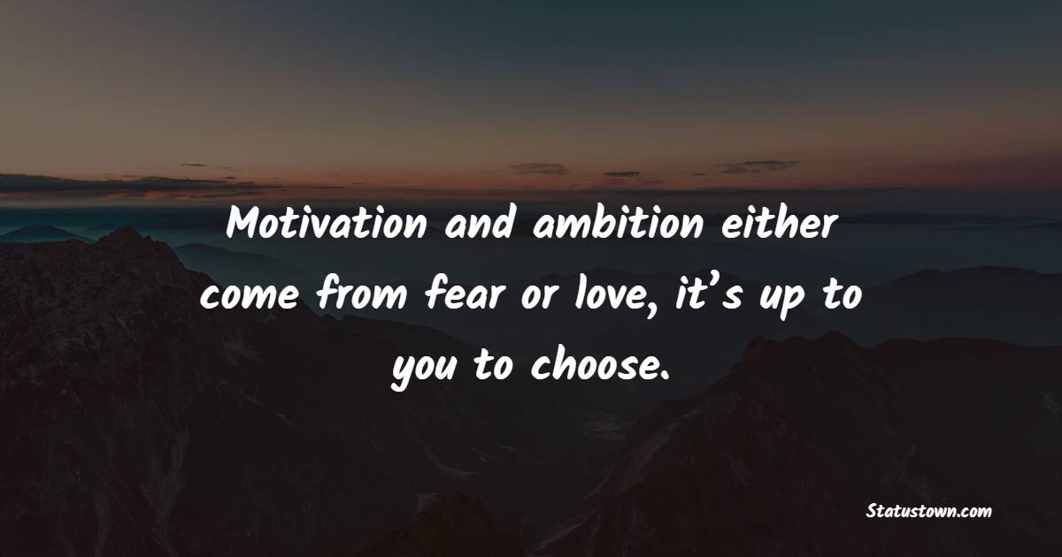 Motivation and ambition either come from fear or love, it’s up to you to choose.