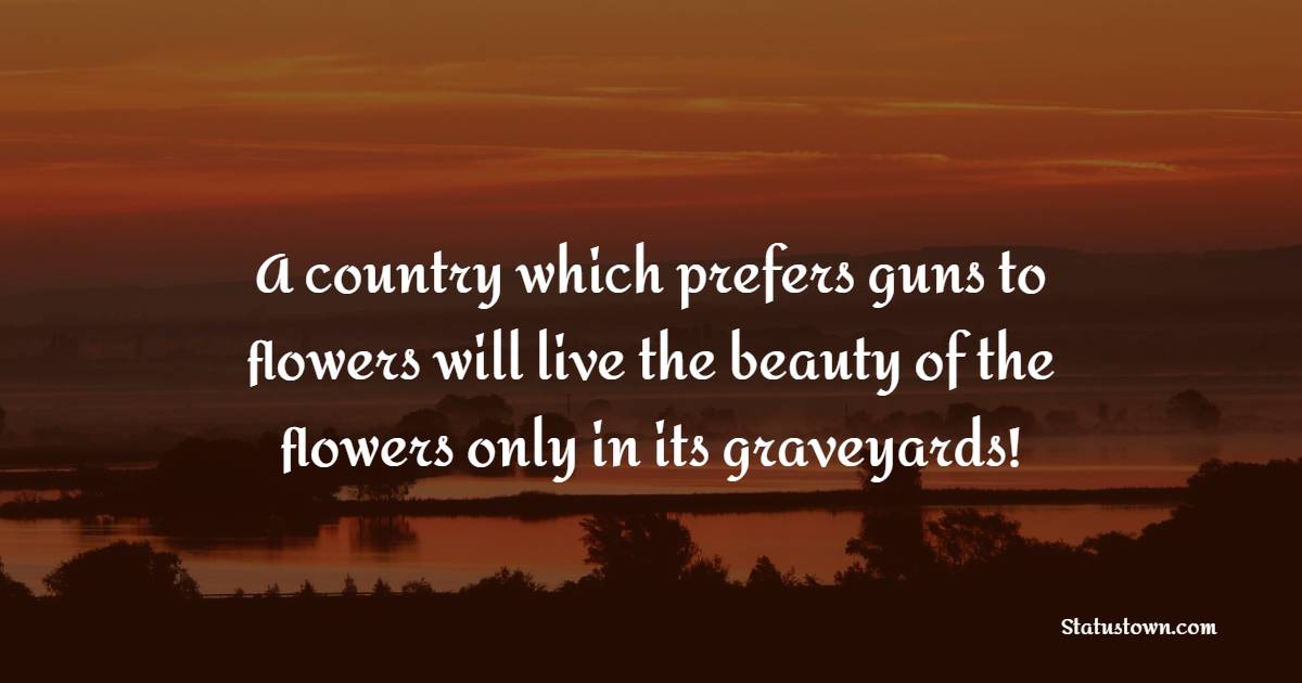 A country which prefers guns to flowers will live the beauty of the flowers only in its graveyards!